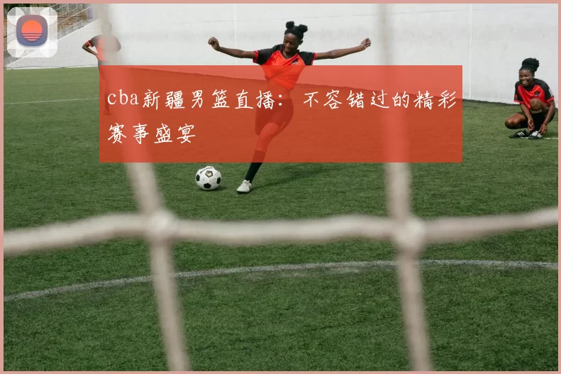 cba新疆男篮直播:不容错过的精彩赛事盛宴