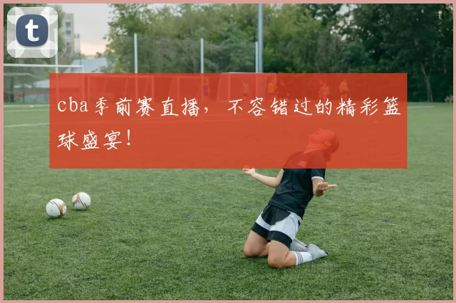 cba季前赛直播,不容错过的精彩篮球盛宴!