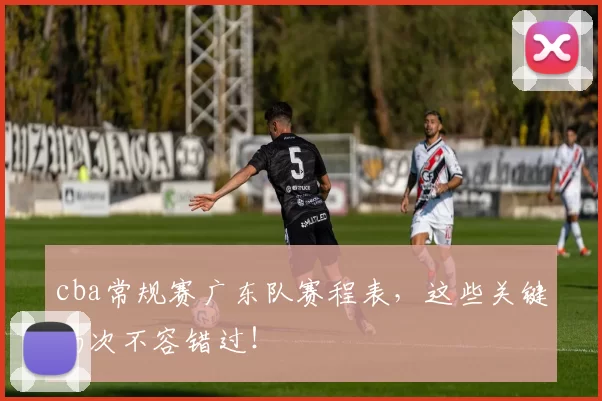 cba常规赛广东队赛程表，这些关键场次不容错过！