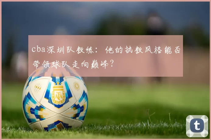 cba深圳队教练：他的执教风格能否带领球队走向巅峰？